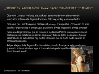 ¿POR QUÉ EN LA BIBLIA DIOS LLAMA AL DIABLO “PRINCIPE DE ESTE MUNDO”?
Dios es el Dominus (Señor) y el Rex (Rey), estos dos términos siempre están
reservados a Dios en la Sagrada Escritura. Sólo hay un Rey y un único Señor.
Dios es el Rex, mientras que el Diablo es el princeps. Esta palabra –”princeps”- en latín
significa "el que ocupa el primer lugar, el primero, el más importante, el más principal“
Existe una larga tradición, que se remonta a los Santos Padres, que considera que el
Diablo antes de rebelarse era el más poderoso y bello de todos los ángeles. Aunque
esta tradición es extra bíblica hay ciertos versículos que de cierto modo estarían en
consonancia con ella.
Así por el ejemplo la Sagrada Escritura al denominarlo Príncipe de este mundo está
queriendo entrever sin dejar lugar a dudas el cierto poder que Dios le permite al
demonio en el mundo.
Summa Daemonica – Rdo P Jose A Fortea
 
