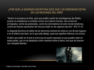 ¿POR QUÉ LA SAGRADA ESCRITURA DICE QUE LOS DEMONIOS ESTÁN
EN LAS REGIONES DEL AIRE?
“Vestíos la armadura de Dios, para que podáis resistir las estratagemas del Diablo;
porque no entablamos el combate contra una criatura humana, sino contra los
principados, contra las potestades, contra los dominadores de este mundo tenebroso,
contra las fuerzas espirituales del mal que están en las regiones del aire”. Ef 6,11-12
La Sagrada Escritura al hablar de los demonios siempre los sitúa en uno de dos lugares:
o en el infierno (es decir, en lo que está debajo, pues eso significa infierno) o en el aire.
Al decir que están en el aire lo único que se quiere expresar es que pueden estar en
todas partes, que no se desplazan como nosotros sobre la tierra, sino que se mueven
con completa libertad.
 