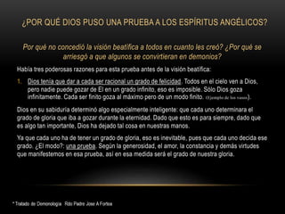 ¿POR QUÉ DIOS PUSO UNA PRUEBA A LOS ESPÍRITUS ANGÉLICOS?
Por qué no concedió la visión beatífica a todos en cuanto les creó? ¿Por qué se
arriesgó a que algunos se convirtieran en demonios?
Había tres poderosas razones para esta prueba antes de la visión beatífica:
1. Dios tenía que dar a cada ser racional un grado de felicidad. Todos en el cielo ven a Dios,
pero nadie puede gozar de El en un grado infinito, eso es imposible. Sólo Dios goza
infinitamente. Cada ser finito goza al máximo pero de un modo finito. (Ejemplo de los vasos).
Dios en su sabiduría determinó algo especialmente inteligente: que cada uno determinara el
grado de gloria que iba a gozar durante la eternidad. Dado que esto es para siempre, dado que
es algo tan importante, Dios ha dejado tal cosa en nuestras manos.
Ya que cada uno ha de tener un grado de gloria, eso es inevitable, pues que cada uno decida ese
grado. ¿El modo?: una prueba. Según la generosidad, el amor, la constancia y demás virtudes
que manifestemos en esa prueba, así en esa medida será el grado de nuestra gloria.
 