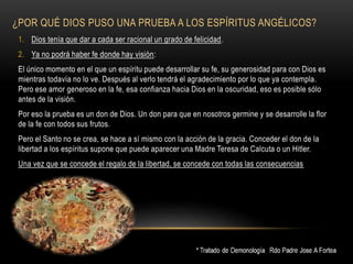 ¿POR QUÉ DIOS PUSO UNA PRUEBA A LOS ESPÍRITUS ANGÉLICOS?
1. Dios tenía que dar a cada ser racional un grado de felicidad.
2. Ya no podrá haber fe donde hay visión:
El único momento en el que un espíritu puede desarrollar su fe, su generosidad para con Dios es
mientras todavía no lo ve. Después al verlo tendrá el agradecimiento por lo que ya contempla.
Pero ese amor generoso en la fe, esa confianza hacia Dios en la oscuridad, eso es posible sólo
antes de la visión.
Por eso la prueba es un don de Dios. Un don para que en nosotros germine y se desarrolle la flor
de la fe con todos sus frutos.
Pero el Santo no se crea, se hace a sí mismo con la acción de la gracia. Conceder el don de la
libertad a los espíritus supone que puede aparecer una Madre Teresa de Calcuta o un Hitler.
Una vez que se concede el regalo de la libertad, se concede con todas las consecuencias
 