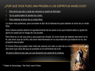 ¿POR QUÉ DIOS PUSO UNA PRUEBA A LOS ESPÍRITUS ANGÉLICOS?
1. Dios tenía que dar a cada ser racional un grado de felicidad.
2. Ya no podrá haber fe donde hay visión.
3. Para obtener el amor de un modo libre:
La razón más poderosa, para conceder el don de la libertad era para obtener el amor de un modo
libre.
Dios hubiera podido obtener el agradecimiento de los seres a los que hubiera dado un grado de
gloria sin pasar por el riesgo de una prueba.
Pero Dios es un ser que ama y que quiere ser amado. El único modo de obtener ese amor en la
fe, ese amor que se confía, ese amor desinteresado en la oscuridad del que todavía no ve, era
proponer esa prueba.
El mismo Dios que puede crear miles de cosmos con sólo un acto de su voluntad, no puede crear
ese amor que nace del que es probado en el sufrimiento de la fe.
El amor a Dios no se crea, es una donación por parte de la criatura.
 