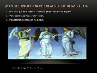 ¿POR QUÉ DIOS PUSO UNA PRUEBA A LOS ESPÍRITUS ANGÉLICOS?
1. Dios tenía que dar a cada ser racional un grado de felicidad o de gloria.
2. Ya no podrá haber fe donde hay visión.
3. Para obtener el amor de un modo libre.
 