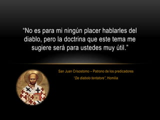 San Juan Crisostomo – Patrono de los predicadores
“De diabolo tentatore”, Homilia
“No es para mi ningún placer hablarles del
diablo, pero la doctrina que este tema me
sugiere será para ustedes muy útil.”
 