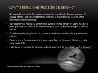¿CUÁNTAS TENTACIONES PROCEDEN DEL DEMONIO?
• No hay nadie que pueda decir cuántas tentaciones proceden del demonio y cuantas de
nuestro interior. Pero parece razonable pensar que la mayor parte de las tentaciones
proceden de nosotros mismos.
• No necesitamos a nadie para ser tentados. Basta la libertad para poder usarla mal. Basta
tener que tomar una decisión en una elección para optar conscientemente por la decisión
errónea.
• Conscientemente, sin paliativos, sin poderle echar la culpa a nadie, más que a nosotros
mismos.
• Es cierto que el demonio tentó a la primera mujer. Pero sin demonio hubiéramos podido
pecar igualmente.
• La tentación no necesita del demonio, se basta a sí misma. Si no,,,¿Quién tentó al demonio?
 