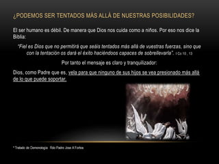 ¿PODEMOS SER TENTADOS MÁS ALLÁ DE NUESTRAS POSIBILIDADES?
El ser humano es débil. De manera que Dios nos cuida como a niños. Por eso nos dice la
Biblia:
“Fiel es Dios que no permitirá que seáis tentados más allá de vuestras fuerzas, sino que
con la tentación os dará el éxito haciéndoos capaces de sobrellevarla”. I Co 10 , 13
Por tanto el mensaje es claro y tranquilizador:
Dios, como Padre que es, vela para que ninguno de sus hijos se vea presionado más allá
de lo que puede soportar.
 
