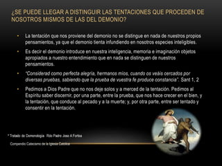 ¿SE PUEDE LLEGAR A DISTINGUIR LAS TENTACIONES QUE PROCEDEN DE
NOSOTROS MISMOS DE LAS DEL DEMONIO?
• La tentación que nos proviene del demonio no se distingue en nada de nuestros propios
pensamientos, ya que el demonio tienta infundiendo en nosotros especies inteligibles.
• Es decir el demonio introduce en nuestra inteligencia, memoria e imaginación objetos
apropiados a nuestro entendimiento que en nada se distinguen de nuestros
pensamientos.
• “Considerad como perfecta alegría, hermanos míos, cuando os veáis cercados por
diversas pruebas, sabiendo que la prueba de vuestra fe produce constancia”. Sant 1, 2
• Pedimos a Dios Padre que no nos deje solos y a merced de la tentación. Pedimos al
Espíritu saber discernir, por una parte, entre la prueba, que nos hace crecer en el bien, y
la tentación, que conduce al pecado y a la muerte; y, por otra parte, entre ser tentado y
consentir en la tentación.
Compendio Catecismo de la Iglesia Catolica
 