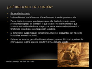 ¿QUÉ HACER ANTE LA TENTACIÓN?
• Rechazarla al momento.
• La tentación nada puede hacernos si la rechazamos, si no dialogamos con ella.
• Porque desde el momento que dialogamos con ella, desde el momento en que
ponderamos los pros y los contras de lo que nos dice, desde el momento en que
tomamos en consideración lo que nos propone, desde ese mismo instante nuestra
fortaleza se resquebraja, nuestra oposición se debilita.
• El demonio nos puede introducir pensamientos, imágenes o recuerdos, pero no puede
introducirse en nuestra voluntad.
• Podemos ser tentados, pero al final hacemos lo que queremos. Ni todos los poderes del
infierno pueden forzar a alguien a cometer ni el más pequeño pecado.
 