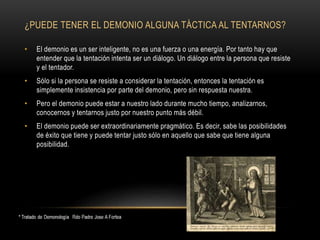 ¿PUEDE TENER EL DEMONIO ALGUNA TÁCTICA AL TENTARNOS?
• El demonio es un ser inteligente, no es una fuerza o una energía. Por tanto hay que
entender que la tentación intenta ser un diálogo. Un diálogo entre la persona que resiste
y el tentador.
• Sólo si la persona se resiste a considerar la tentación, entonces la tentación es
simplemente insistencia por parte del demonio, pero sin respuesta nuestra.
• Pero el demonio puede estar a nuestro lado durante mucho tiempo, analizarnos,
conocernos y tentarnos justo por nuestro punto más débil.
• El demonio puede ser extraordinariamente pragmático. Es decir, sabe las posibilidades
de éxito que tiene y puede tentar justo sólo en aquello que sabe que tiene alguna
posibilidad.
 