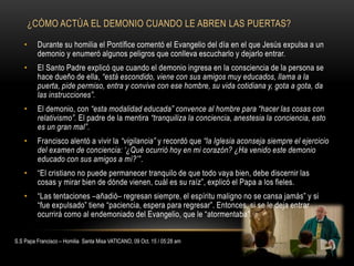 ¿CÓMO ACTÚA EL DEMONIO CUANDO LE ABREN LAS PUERTAS?
• Durante su homilia el Pontífice comentó el Evangelio del día en el que Jesús expulsa a un
demonio y enumeró algunos peligros que conlleva escucharlo y dejarlo entrar.
• El Santo Padre explicó que cuando el demonio ingresa en la consciencia de la persona se
hace dueño de ella, “está escondido, viene con sus amigos muy educados, llama a la
puerta, pide permiso, entra y convive con ese hombre, su vida cotidiana y, gota a gota, da
las instrucciones”.
• El demonio, con “esta modalidad educada” convence al hombre para “hacer las cosas con
relativismo”. El padre de la mentira “tranquiliza la conciencia, anestesia la conciencia, esto
es un gran mal”.
• Francisco alentó a vivir la “vigilancia” y recordó que “la Iglesia aconseja siempre el ejercicio
del examen de conciencia: ‘¿Qué ocurrió hoy en mi corazón? ¿Ha venido este demonio
educado con sus amigos a mí?’”.
• “El cristiano no puede permanecer tranquilo de que todo vaya bien, debe discernir las
cosas y mirar bien de dónde vienen, cuál es su raíz”, explicó el Papa a los fieles.
• “Las tentaciones –añadió– regresan siempre, el espíritu maligno no se cansa jamás” y si
“fue expulsado” tiene “paciencia, espera para regresar”. Entonces, si se le deja entrar
ocurrirá como al endemoniado del Evangelio, que le “atormentaba”.
S.S Papa Francisco – Homilia Santa Misa VATICANO, 09 Oct. 15 / 05:28 am
 