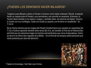 ¿PUEDEN LOS DEMONIOS HACER MILAGROS?
“Llegaron pues Moisés y Aarón al Faraón e hicieron como había ordenado Yahveh, arrojando
Aarón su cayado ante el Faraón y sus servidores y se convirtió en serpiente. Entonces, el
Faraón llamó también a los sabios y magos, y también ellos, los adivinos de Egipto, hicieron
lo mismo con sus sortilegios. Cada uno arrojó su cayado y se tornaron en serpientes”. Ex
7,10-12
De la misma manera que los magos del Faraón transformaron sus cayados en serpientes (Ex
7,12) o hicieron aparecer también ellos ranas (Ex 8,3), así también al final de la Historia Dios
permitirá que los demonios hagan los hechos extraordinarios que narra el Apocalipsis. Como
se dice en el último libro sagrado de la Biblia: “en el final de los tiempos habrá personas que
harán portentos por obra del demonio”.
 
