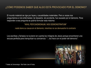 ¿CÓMO PODEMOS SABER QUE ALGO ESTÁ PROVOCADO POR EL DEMONIO?
El mundo material se rige por leyes y causalidades materiales. Pero a veces nos
preguntamos si tal enfermedad, tal desastre, tal accidente, fue causado por el demonio. Para
responder a esa pregunta se podría formular esta máxima:
“NIHIL PER DAEMONIUM, NISI DEMONSTRATUM”
nada tiene su causa en el demonio, mientras no se demuestre lo contrario
Los escribas y fariseos no tuvieron en cuenta los milagros de Jesús porque encontraron una
excusa perfecta para tranquilizar su conciencia: “…los hace con el poder del demonio”.
 