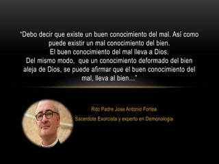 Rdo Padre Jose Antonio Fortea
Sacerdote Exorcista y experto en Demonologia
“Debo decir que existe un buen conocimiento del mal. Así como
puede existir un mal conocimiento del bien.
El buen conocimiento del mal lleva a Dios.
Del mismo modo, que un conocimiento deformado del bien
aleja de Dios, se puede afirmar que el buen conocimiento del
mal, lleva al bien…”
 