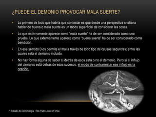 ¿PUEDE EL DEMONIO PROVOCAR MALA SUERTE?
• Lo primero de todo que habría que contestar es que desde una perspectiva cristiana
hablar de buena o mala suerte es un modo superficial de considerar las cosas.
• Lo que externamente aparece como “mala suerte” ha de ser considerado como una
prueba. Lo que externamente aparece como “buena suerte” ha de ser considerado como
bendición.
• En ese sentido Dios permite el mal a través de todo tipo de causas segundas; entre las
cuales está el demonio incluido.
• No hay forma alguna de saber si detrás de esos está o no el demonio. Pero si el influjo
del demonio está detrás de esos sucesos, el modo de contrarrestar ese influjo es la
oración.
 