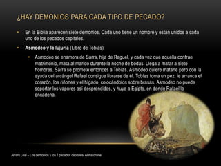 ¿HAY DEMONIOS PARA CADA TIPO DE PECADO?
• En la Biblia aparecen siete demonios. Cada uno tiene un nombre y están unidos a cada
uno de los pecados capitales.
• Asmodeo y la lujuria (Libro de Tobias)
• Asmodeo se enamora de Sarra, hija de Raguel, y cada vez que aquella contrae
matrimonio, mata al marido durante la noche de bodas. Llega a matar a siete
hombres. Sarra se promete entonces a Tobías. Asmodeo quiere matarle pero con la
ayuda del arcángel Rafael consigue librarse de él. Tobías toma un pez, le arranca el
corazón, los riñones y el hígado, colocándolos sobre brasas. Asmodeo no puede
soportar los vapores así desprendidos, y huye a Egipto, en donde Rafael lo
encadena.
Alvaro Leal – Los demonios y los 7 pecados capitales/ Aletia online
 