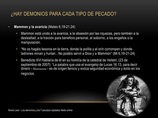 ¿HAY DEMONIOS PARA CADA TIPO DE PECADO?
• Mammon y la avaricia (Mateo 6,19-21.24)
• Mammon está unido a la avaricia, a la obsesión por las riquezas, pero también a la
deslealtad, a la traición para beneficio personal, al soborno, a los engaños o la
manipulación.
• “No os hagáis tesoros en la tierra, donde la polilla y el orín corrompen y donde
ladrones minan y hurtan…No podéis servir a Dios y a Mammón” (Mt 6,19-21-24)
• Benedicto XVI hablaría de él en su homilía de la catedral de Velletri, (23 de
septiembre de 2007): “La palabra que usa el evangelio de Lucas 16.13, para decir
dinero - Mammona - es de origen fenicio y evoca seguridad económica y éxito en los
negocios.
Alvaro Leal – Los demonios y los 7 pecados capitales/ Aletia online
 