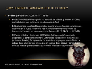 ¿HAY DEMONIOS PARA CADA TIPO DE PECADO?
• Belcebú y la Gula - (Mt. 12,24-29; Lc. 11,15-22).
• Belcebú etimológicamente significa “El Señor de las Moscas” y también era usado
por los hebreos para burlarse de los adoradores de Baal.
• Está relacionado con el apetito desmedido a comer y beber. Aparece en numerosas
ocasiones en el Nuevo Testamento y es usado directamente como otro de los
hombres del demonio, un nuevo nombre de Satanás. (Mt. 12,24-29; Lc. 11,15-22).
• El Premio Nobel de Literatura en 1983 William Golding, escribió una novela
alegórica de la condición del hombre. La novela se titula El señor de las moscas
(epíteto de Belcebú). Su representación es similar a la que parece en la Biblia: La
cabeza de un jabalí clavada en una pica en un claro de un bosque y cortejada por
miles de moscas que revolotean a su alrededor mientras se va pudriendo.
Alvaro Leal – Los demonios y los 7 pecados capitales/ Aletia online
 