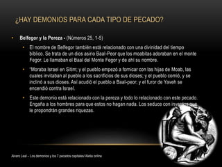 ¿HAY DEMONIOS PARA CADA TIPO DE PECADO?
• Belfegor y la Pereza - (Números 25, 1-5)
• El nombre de Belfegor también está relacionado con una divinidad del tiempo
bíblico. Se trata de un dios asirio Baal-Peor que los moabitas adoraban en el monte
Fegor. Le llamaban el Baal del Monte Fegor y de ahí su nombre.
• “Moraba Israel en Sitim; y el pueblo empezó a fornicar con las hijas de Moab, las
cuales invitaban al pueblo a los sacrificios de sus dioses; y el pueblo comió, y se
inclinó a sus dioses. Así acudió el pueblo a Baal-peor; y el furor de Yaveh se
encendió contra Israel.
• Este demonio está relacionado con la pereza y todo lo relacionado con este pecado.
Engaña a los hombres para que estos no hagan nada. Los seduce con inventos que
le propondrán grandes riquezas.
Alvaro Leal – Los demonios y los 7 pecados capitales/ Aletia online
 