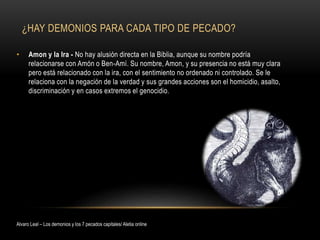 ¿HAY DEMONIOS PARA CADA TIPO DE PECADO?
• Amon y la Ira - No hay alusión directa en la Biblia, aunque su nombre podría
relacionarse con Amón o Ben-Amí. Su nombre, Amon, y su presencia no está muy clara
pero está relacionado con la ira, con el sentimiento no ordenado ni controlado. Se le
relaciona con la negación de la verdad y sus grandes acciones son el homicidio, asalto,
discriminación y en casos extremos el genocidio.
Alvaro Leal – Los demonios y los 7 pecados capitales/ Aletia online
 
