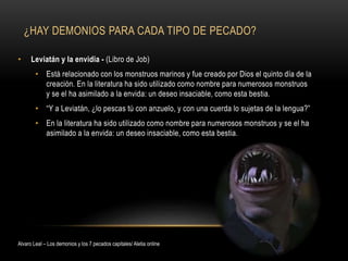 ¿HAY DEMONIOS PARA CADA TIPO DE PECADO?
• Leviatán y la envidia - (Libro de Job)
• Está relacionado con los monstruos marinos y fue creado por Dios el quinto día de la
creación. En la literatura ha sido utilizado como nombre para numerosos monstruos
y se el ha asimilado a la envida: un deseo insaciable, como esta bestia.
• “Y a Leviatán, ¿lo pescas tú con anzuelo, y con una cuerda lo sujetas de la lengua?”
• En la literatura ha sido utilizado como nombre para numerosos monstruos y se el ha
asimilado a la envida: un deseo insaciable, como esta bestia.
Alvaro Leal – Los demonios y los 7 pecados capitales/ Aletia online
 