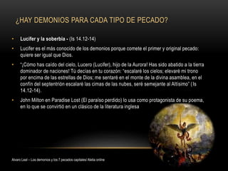 ¿HAY DEMONIOS PARA CADA TIPO DE PECADO?
• Lucifer y la soberbia - (Is 14.12-14)
• Lucifer es el más conocido de los demonios porque comete el primer y original pecado:
quiere ser igual que Dios.
• “¡Cómo has caído del cielo, Lucero (Lucifer), hijo de la Aurora! Has sido abatido a la tierra
dominador de naciones! Tú decías en tu corazón: “escalaré los cielos; elevaré mi trono
por encima de las estrellas de Dios; me sentaré en el monte de la divina asamblea, en el
confín del septentrión escalaré las cimas de las nubes, seré semejante al Altísimo” (Is
14.12-14).
• John Milton en Paradise Lost (El paraíso perdido) lo usa como protagonista de su poema,
en lo que se convirtió en un clásico de la literatura inglesa
Alvaro Leal – Los demonios y los 7 pecados capitales/ Aletia online
 