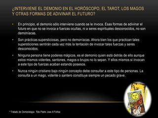¿INTERVIENE EL DEMONIO EN EL HORÓSCOPO, EL TAROT, LOS MAGOS
Y OTRAS FORMAS DE ADIVINAR EL FUTURO?
• En principio, el demonio sólo interviene cuando se le invoca. Esas formas de adivinar el
futuro en que no se invoca a fuerzas ocultas, ni a seres espirituales desconocidos, no son
demoníacas.
• Son prácticas supersticiosas, pero no demoníacas. Ahora bien los que practican tales
supersticiones sentirán cada vez más la tentación de invocar tales fuerzas y seres
desconocidos.
• Ninguna persona tiene poderes mágicos, es el demonio quien está detrás de ello aunque
estos mismos videntes, santones, magos o brujos no lo sepan. Y ellos mismos si invocan
a este tipo de fuerzas acaban estando posesos.
• Nunca ningún cristiano bajo ningún concepto debe consultar a este tipo de personas. La
consulta a un mago, vidente o santero constituye siempre un pecado grave.
 
