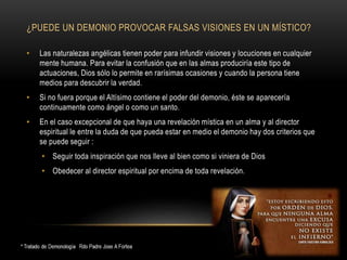 ¿PUEDE UN DEMONIO PROVOCAR FALSAS VISIONES EN UN MÍSTICO?
• Las naturalezas angélicas tienen poder para infundir visiones y locuciones en cualquier
mente humana. Para evitar la confusión que en las almas produciría este tipo de
actuaciones, Dios sólo lo permite en rarísimas ocasiones y cuando la persona tiene
medios para descubrir la verdad.
• Si no fuera porque el Altísimo contiene el poder del demonio, éste se aparecería
continuamente como ángel o como un santo.
• En el caso excepcional de que haya una revelación mística en un alma y al director
espiritual le entre la duda de que pueda estar en medio el demonio hay dos criterios que
se puede seguir :
• Seguir toda inspiración que nos lleve al bien como si viniera de Dios
• Obedecer al director espiritual por encima de toda revelación.
 