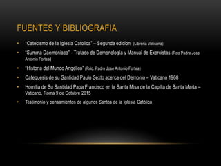 FUENTES Y BIBLIOGRAFIA
• “Catecismo de la Iglesia Catolica” – Segunda edicion (Libreria Vaticana)
• “Summa Daemoniaca” - Tratado de Demonología y Manual de Exorcistas (Rdo Padre Jose
Antonio Fortea)
• “Historia del Mundo Angelico” (Rdo. Padre Jose Antonio Fortea)
• Catequesis de su Santidad Paulo Sexto acerca del Demonio – Vaticano 1968
• Homilia de Su Santidad Papa Francisco en la Santa Misa de la Capilla de Santa Marta –
Vaticano, Roma 9 de Octubre 2015
• Testimonio y pensamientos de algunos Santos de la Iglesia Católica
 