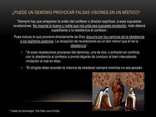 ¿PUEDE UN DEMONIO PROVOCAR FALSAS VISIONES EN UN MÍSTICO?
“Siempre hay que anteponer la orden del confesor o director espiritual, a esas supuestas
revelaciones. No importa lo bueno y noble que nos pida esa supuesta revelación, todo deberá
supeditarse a la obediencia al confesor.
Pues incluso lo que proviene directamente de Dios discurre por los caminos de la obediencia
a los legítimos pastores. La recepción de revelaciones es un don menor que el de la
obediencia”.
• *Si esas revelaciones provienen del demonio, una de dos: o entrarán en conflicto
con la obediencia al confesor o pronto dejarán de conducir al bien intercalando
incitación al mal en ellas.
• *El dirigido debe recordar la máxima de obedecer siempre mientras no sea pecado.
 
