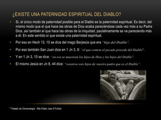 ¿EXISTE UNA PATERNIDAD ESPIRITUAL DEL DIABLO?
• Si, el único modo de paternidad posible para el Diablo es la paternidad espiritual. Es decir, del
mismo modo que el que hace las obras de Dios acaba pareciéndose cada vez más a su Padre
Dios, así también el que hace las obras de la iniquidad, paulatinamente se va pareciendo más
a él. En este sentido sí que existe una paternidad espiritual.
• Por eso en Hech 13, 10 se dice del mago Barjesús que era “hijo del Diablo”.
• Por eso también San Juan dice en 1 Jn 3, 8: “el que comete el pecado procede del Diablo”.
• Y en 1 Jn 3, 10 se dice: “en eso se muestran los hijos de Dios y los hijos del Diablo”.
• El mismo Jesús en Jn 8, 44 dice: “vosotros sois hijos de vuestro padre que es el Diablo”.
 