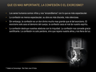QUE ES MAS IMPORTANTE, LA CONFESIÓN O EL EXORCISMO?
• Los seres humanos somos niños y nos “encandilamos” con lo que es más espectacular.
• La confesión es menos espectacular, su obra es más discreta, más silenciosa.
• Sin embargo, la confesión es un don divino mucho mas grande que el del exorcismo. El
exorcismo solo saca al demonio del cuerpo, la confesión saca el mal de nuestro espíritu.
• La confesión destruye nuestras ataduras con la iniquidad. La confesión nos concede gracia
santificante. La confesión no solo perdona, sino que repara nuestra alma y nos llena de luz.
 