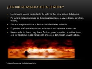 ¿POR QUÉ NO ANIQUILA DIOS AL DEMONIO?
• Los demonios son una manifestación del poder de Dios en su atributo de la justicia.
• Por tanto la mera existencia de los demonios proclama que la Ley de Dios no se vulnera
en vano.
• Ellos son una prueba de que la Santidad de la Trinidad es inviolable.
• El que viola esa Santidad se deforma a sí mismo transformándose en demonio.
• Hay una violación de esa Ley y de esa Santidad que es reversible, pero si la voluntad
opta por no retornar de esa transgresión, entonces la deformación se vuelve eterna.
 