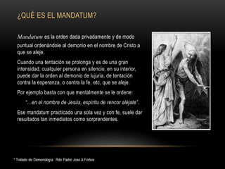 ¿QUÉ ES EL MANDATUM?
Mandatum es la orden dada privadamente y de modo
puntual ordenándole al demonio en el nombre de Cristo a
que se aleje.
Cuando una tentación se prolonga y es de una gran
intensidad, cualquier persona en silencio, en su interior,
puede dar la orden al demonio de lujuria, de tentación
contra la esperanza, o contra la fe, etc, que se aleje.
Por ejemplo basta con que mentalmente se le ordene:
“…en el nombre de Jesús, espíritu de rencor aléjate”.
Ese mandatum practicado una sola vez y con fe, suele dar
resultados tan inmediatos como sorprendentes.
 