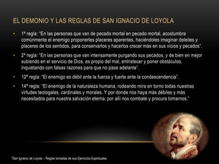 EL DEMONIO Y LAS REGLAS DE SAN IGNACIO DE LOYOLA
• 1ª regla: “En las personas que van de pecado mortal en pecado mortal, acostumbra
comúnmente el enemigo proponerles placeres aparentes, haciéndoles imaginar deleites y
placeres de los sentidos, para conservarlos y hacerlos crecer más en sus vicios y pecados”.
• 2ª regla: “En las personas que van intensamente purgando sus pecados, y de bien en mejor
subiendo en el servicio de Dios, es propio del mal, entristecer y poner obstáculos,
inquietando con falsas razones para que no pase adelante”.
• 12ª regla: “El enemigo es débil ante la fuerza y fuerte ante la condescendencia”.
• 14ª regla: “El enemigo de la naturaleza humana, rodeando mira en torno todas nuestras
virtudes teologales, cardinales y morales. Y por donde nos haya más débiles y más
necesitados para nuestra salvación eterna, por allí nos combate y procura tomarnos.”
*San Ignacio de Loyola – Reglas tomadas de sus Ejercicios Espirituales
 