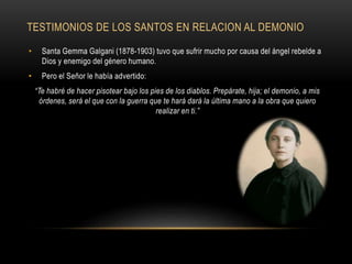 TESTIMONIOS DE LOS SANTOS EN RELACION AL DEMONIO
• Santa Gemma Galgani (1878-1903) tuvo que sufrir mucho por causa del ángel rebelde a
Dios y enemigo del género humano.
• Pero el Señor le había advertido:
“Te habré de hacer pisotear bajo los pies de los diablos. Prepárate, hija; el demonio, a mis
órdenes, será el que con la guerra que te hará dará la última mano a la obra que quiero
realizar en ti.”
 
