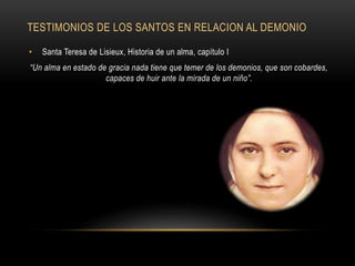 TESTIMONIOS DE LOS SANTOS EN RELACION AL DEMONIO
• Santa Teresa de Lisieux, Historia de un alma, capítulo I
“Un alma en estado de gracia nada tiene que temer de los demonios, que son cobardes,
capaces de huir ante la mirada de un niño”.
 