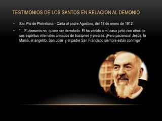 TESTIMONIOS DE LOS SANTOS EN RELACION AL DEMONIO
• San Pio de Pietrelcina - Carta al padre Agostino, del 18 de enero de 1912:
• "... El demonio no quiere ser derrotado. Él ha venido a mí casa junto con otros de
sus espíritus infernales armados de bastones y piedras. ¡Pero paciencia! Jesús, la
Mamá, el angelito, San José y el padre San Francisco siempre están conmigo”
 