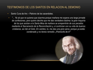 TESTIMONIOS DE LOS SANTOS EN RELACION AL DEMONIO
• Santo Cura de Ars – Patrono de los sacerdotes.
• "... Ya sé que no quieres que duerma porque mañana me espera una larga jornada
de confesiones, pero quiero decirte que me das verdadera lástima: la gran mayoría
de los que asistan a la Santa Misa de mañana se arrepentirán de sus pecados
mediante el Sacramento de la Reconciliación y, si continúan con su vida de buenos
cristianos, se irán al Cielo. En cambio, tú, me das una gran pena, porque ya estás
condenado y no tienes remedio. ¡Pobrecillo de ti!”
 
