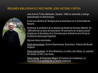 RESUMEN BIBLIOGRAFICO RDO PADRE JOSE ANTONIO FORTEA
José Antonio Fortea (Barbastro, España, 1968) es sacerdote y teólogo
especializado en demonología.
Cursó sus estudios de Teología para el sacerdocio en la Universidad de
Navarra.
Pertenece al presbiterio de la diócesis de Alcalá de Henares (Madrid). En
1998 defendió su tesis de licenciatura "El exorcismo en la época actual"
dirigida por el Secretario de la Comisión para la Doctrina de la Fe de la
Conferencia Episcopal Española.
Algunas obras importantes:
Sobre demonología: Summa Daemoniaca, Exorcística, Historia del Mundo
Angélico
Sobre espiritualidad: Un Dios Misterioso, La mitra y las ínfulas, La vestición
del obispo, El león y las llaves
Sobre liturgia: El Exorcismo Magno, El Incienso de la Alabanza, La
reparación de la santidad de un templo profanado.
 