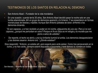 TESTIMONIOS DE LOS SANTOS EN RELACION AL DEMONIO
• San Antonio Abad – Fundador de la vida monástica
• En una ocasión, cuando tenía 35 años, San Antonio Abad decidió pasar la noche solo en una
tumba abandonada. Allí un grupo de demonios apareció y lo hirieron. Y se presentaron en formas
monstruosas de bestias y reptiles. Aunque San Antonio jadeaba de dolor, enfrentó a los
demonios diciendo:
“Si son capaces, y si han recibido un poder en mi contra, atáquenme de una vez. Pero si no son
capaces, ¿porque me perturban en vano? Porque mi fe en Dios es mi refugio y la muralla que me
pone a salvo de ustedes”.
• De repente, el techo se abrió y una luz brillante iluminó la tumba. Los demonios desaparecieron
y los dolores cesaron. Antonio oró: “¿Dónde estabas?
Dios respondió: “Antonio, yo estaba allí, pero esperé para verte pelear. Como has perseverado en la
lucha, y no has caído, siempre estaré dispuesto a socorrerte y haré famoso tu nombre en todas
partes”.
San Atanasio – “Biografia de San Antonio Abad” (Aciprensa)
 