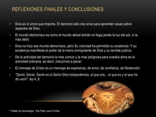 REFLEXIONES FINALES Y CONCLUSIONES
• Dios es lo único que importa. El demonio sólo nos sirve para aprender cosas sobre
aspectos de Dios.
• El mundo demoníaco es como el mundo abisal donde no llega jamás la luz del sol, ni la
más débil.
• Dios no hizo ese mundo demoníaco, pero Su voluntad ha permitido su existencia. Y su
existencia manifiesta el poder de la mano omnipotente de Dios y su terrible justicia.
• De la actividad del demonio la mas común y la mas peligrosa para nuestra alma es la
actividad ordinaria, es decir, inducirnos a pecar.
• El mensaje de Cristo es un mensaje de esperanza, de amor, de confianza, de Redención.
• "Santo, Santo, Santo es el Señor Dios todopoderoso, el que era,.. el que es y el que ha
de venir". Ap 4, 8
 