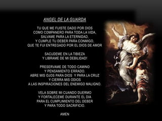 ANGEL DE LA GUARDA
TU QUE ME FUISTE DADO POR DIOS
COMO COMPANERO PARA TODA LA VIDA,
SALVAME PARA LA ETERNIDAD,
Y CUMPLE TU DEBER PARA CONMIGO,
QUE TE FUI ENTREGADO POR EL DIOS DE AMOR
SACUDEME EN LA TIBIEZA
Y LIBRAME DE MI DEBILIDAD!
PRESERVAME DE TODO CAMINO
Y PENSAMIENTO ERRADO.
ABRE MIS OJOS PARA DIOS Y PARA LA CRUZ
Y CIERRA MIS ODIOS
A LAS INSPIRACIONES DEL ENEMIGO MALIGNO.
VELA SOBRE MI CUANDO DUERMO
Y FORTALECEME DURANTE EL DIA
PARA EL CUMPLIMIENTO DEL DEBER
Y PARA TODO SACRIFICIO.
AMEN
 