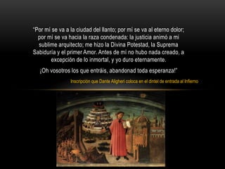 “Por mí se va a la ciudad del llanto; por mí se va al eterno dolor;
por mí se va hacia la raza condenada: la justicia animó a mi
sublime arquitecto; me hizo la Divina Potestad, la Suprema
Sabiduría y el primer Amor. Antes de mí no hubo nada creado, a
excepción de lo inmortal, y yo duro eternamente.
¡Oh vosotros los que entráis, abandonad toda esperanza!”
Inscripción que Dante Aligheri coloca en el dintel de entrada al Infierno
 