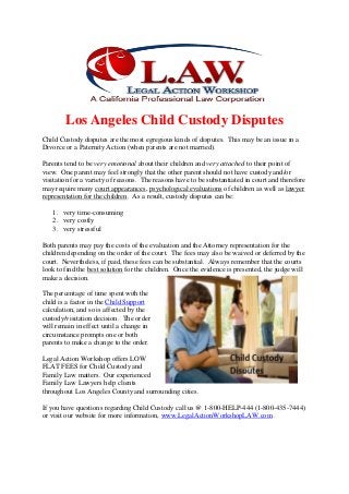Los Angeles Child Custody Disputes
Child Custody disputes are the most egregious kinds of disputes. This may be an issue in a
Divorce or a Paternity Action (when parents are not married).
Parents tend to be very emotional about their children and very attached to their point of
view. One parent may feel strongly that the other parent should not have custody and/or
visitation for a variety of reasons. The reasons have to be substantiated in court and therefore
may require many court appearances, psychological evaluations of children as well as lawyer
representation for the children. As a result, custody disputes can be:
1. very time-consuming
2. very costly
3. very stressful
Both parents may pay the costs of the evaluation and the Attorney representation for the
children depending on the order of the court. The fees may also be waived or deferred by the
court. Nevertheless, if paid, these fees can be substantial. Always remember that the courts
look to find the best solution for the children. Once the evidence is presented, the judge will
make a decision.
The percentage of time spent with the
child is a factor in the Child Support
calculation, and so is affected by the
custody/visitation decision. The order
will remain in effect until a change in
circumstance prompts one or both
parents to make a change to the order.
Legal Action Workshop offers LOW
FLAT FEES for Child Custody and
Family Law matters. Our experienced
Family Law Lawyers help clients
throughout Los Angeles County and surrounding cities.
If you have questions regarding Child Custody call us @ 1-800-HELP-444 (1-800-435-7444)
or visit our website for more information, www.LegalActionWorkshopLAW.com .
 