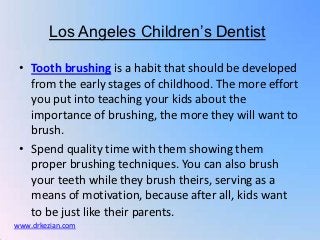 Los Angeles Children’s Dentist

 • Tooth brushing is a habit that should be developed
   from the early stages of childhood. The more effort
   you put into teaching your kids about the
   importance of brushing, the more they will want to
   brush.
 • Spend quality time with them showing them
   proper brushing techniques. You can also brush
   your teeth while they brush theirs, serving as a
   means of motivation, because after all, kids want
   to be just like their parents.
www.drkezian.com
 