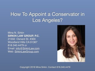 How To Appoint a Conservator in
Los Angeles?
Mina N. Sirkin
SIRKIN LAW GROUP, P.C.
21550 Oxnard St. #300
Woodland Hills CA 91367
818.340.4479 or
Email: info@SirkinLaw.com
Web: SirkinLawGroup.com
Copyright 2018 Mina Sirkin. Contact 818.340.4479
 