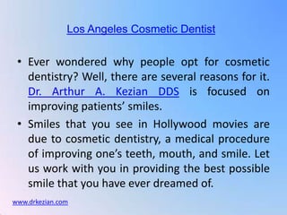 Los Angeles Cosmetic Dentist

 • Ever wondered why people opt for cosmetic
   dentistry? Well, there are several reasons for it.
   Dr. Arthur A. Kezian DDS is focused on
   improving patients’ smiles.
 • Smiles that you see in Hollywood movies are
   due to cosmetic dentistry, a medical procedure
   of improving one’s teeth, mouth, and smile. Let
   us work with you in providing the best possible
   smile that you have ever dreamed of.
www.drkezian.com
 