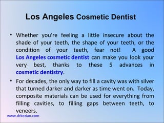 Los Angeles Cosmetic Dentist

 • Whether you're feeling a little insecure about the
   shade of your teeth, the shape of your teeth, or the
   condition of your teeth, fear not!              A good
   Los Angeles cosmetic dentist can make you look your
   very best, thanks to these 5 advances in
   cosmetic dentistry.
 • For decades, the only way to fill a cavity was with silver
   that turned darker and darker as time went on. Today,
   composite materials can be used for everything from
   filling cavities, to filling gaps between teeth, to
   veneers.
www.drkezian.com
 