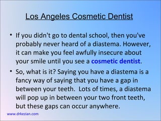 Los Angeles Cosmetic Dentist

 • If you didn't go to dental school, then you've
   probably never heard of a diastema. However,
   it can make you feel awfully insecure about
   your smile until you see a cosmetic dentist.
 • So, what is it? Saying you have a diastema is a
   fancy way of saying that you have a gap in
   between your teeth. Lots of times, a diastema
   will pop up in between your two front teeth,
   but these gaps can occur anywhere.
www.drkezian.com
 