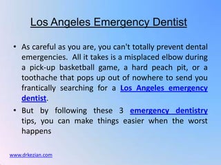 Los Angeles Emergency Dentist

 • As careful as you are, you can't totally prevent dental
   emergencies. All it takes is a misplaced elbow during
   a pick-up basketball game, a hard peach pit, or a
   toothache that pops up out of nowhere to send you
   frantically searching for a Los Angeles emergency
   dentist.
 • But by following these 3 emergency dentistry
   tips, you can make things easier when the worst
   happens

www.drkezian.com
 