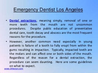 Emergency Dentist Los Angeles

 • Dental extractions, meaning simply, removal of one or
   more teeth from the mouth are not uncommon
   procedures. Despite public education of preventative
   dental care, tooth decay and abscess are the most frequent
   reasons for the procedure.
 • However, another common need especially in young
   patients is failure of a tooth to fully erupt from within the
   gums resulting in impaction. Typically, impacted teeth are
   the molars and can affect one or both sides of the mouth.
   Regardless of the reason for a dental extraction, the
   procedure can seem daunting. Here are some guidelines
   on what to expect.
www.drkezian.com
 